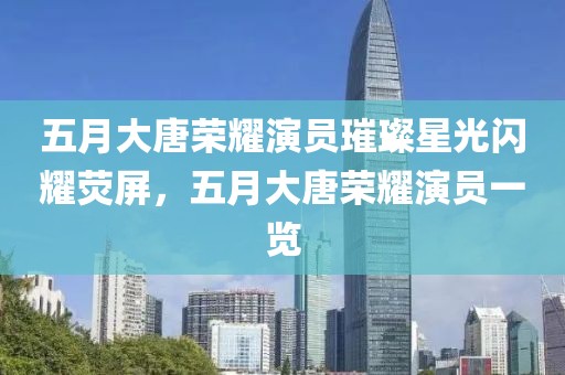 五月大唐榮耀演員璀璨星光閃耀熒屏，五月大唐榮耀演員一覽