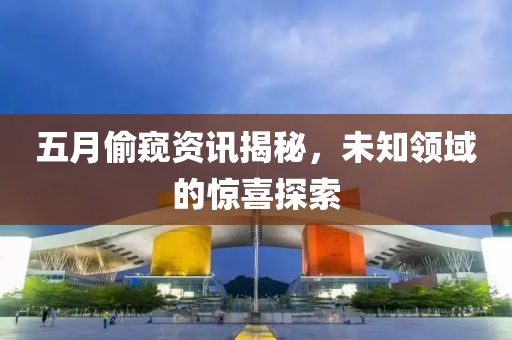 五月偷窺資訊揭秘，未知領(lǐng)域的驚喜探索