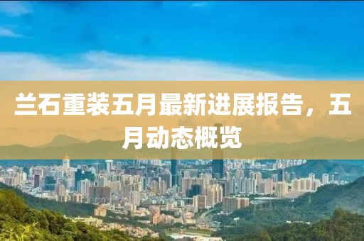 蘭石重裝五月最新進(jìn)展報(bào)告，五月動(dòng)態(tài)概覽