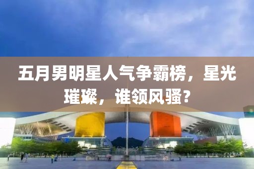 五月男明星人氣爭(zhēng)霸榜，星光璀璨，誰(shuí)領(lǐng)風(fēng)騷？
