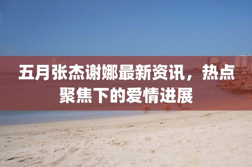 五月張杰謝娜最新資訊，熱點(diǎn)聚焦下的愛(ài)情進(jìn)展