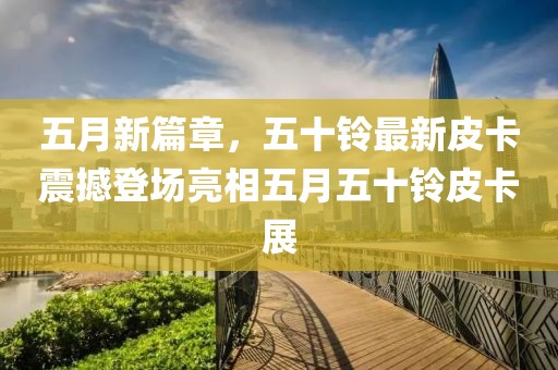 五月新篇章，五十鈴最新皮卡震撼登場亮相五月五十鈴皮卡展