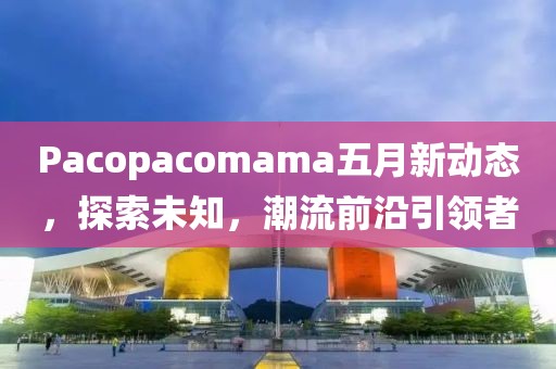 Pacopacomama五月新動(dòng)態(tài)，探索未知，潮流前沿引領(lǐng)者