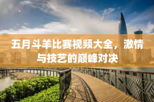 五月斗羊比賽視頻大全，激情與技藝的巔峰對(duì)決