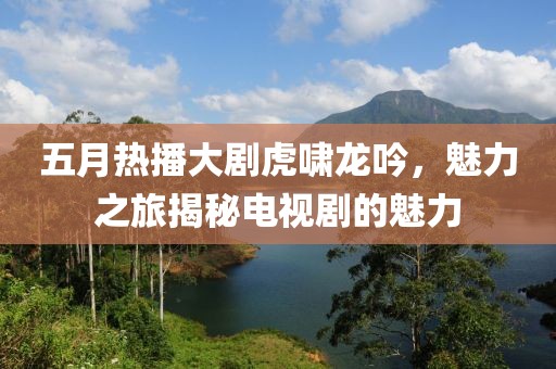 五月熱播大劇虎嘯龍吟，魅力之旅揭秘電視劇的魅力