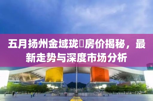 五月?lián)P州金域瓏璟房價揭秘，最新走勢與深度市場分析