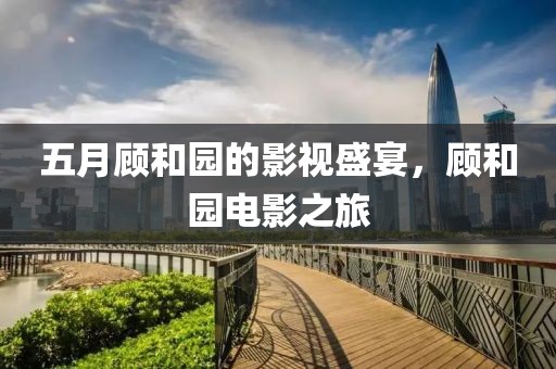 五月顧和園的影視盛宴，顧和園電影之旅