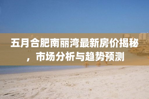五月合肥南麗灣最新房價揭秘，市場分析與趨勢預測