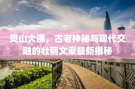 靈山大佛，古老神秘與現(xiàn)代交融的壯麗文案最新揭秘