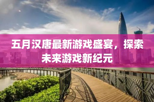 五月漢唐最新游戲盛宴，探索未來游戲新紀(jì)元