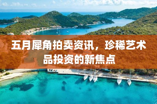 五月犀角拍賣資訊，珍稀藝術品投資的新焦點