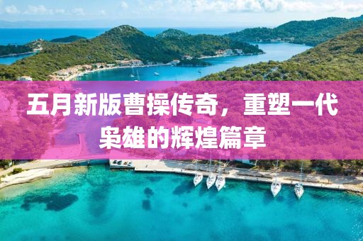 五月新版曹操傳奇，重塑一代梟雄的輝煌篇章