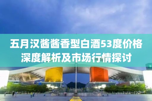 五月漢醬醬香型白酒53度價格深度解析及市場行情探討