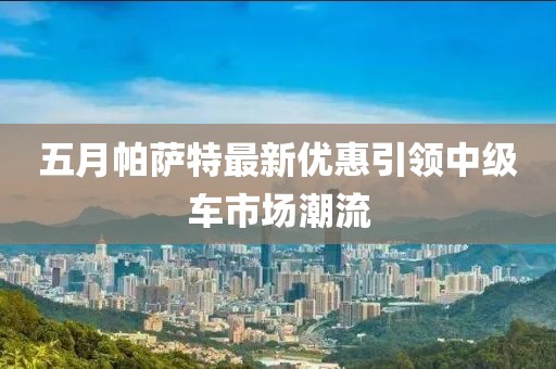 五月帕薩特最新優(yōu)惠引領中級車市場潮流