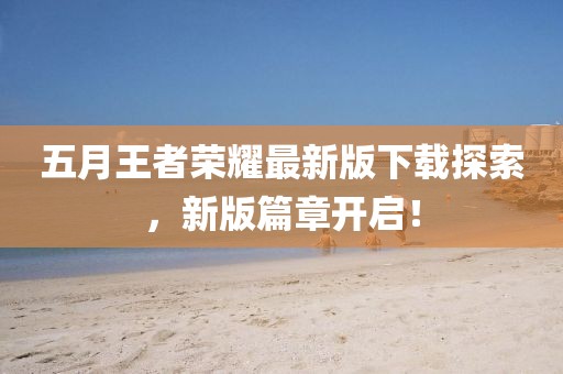 五月王者榮耀最新版下載探索，新版篇章開啟！