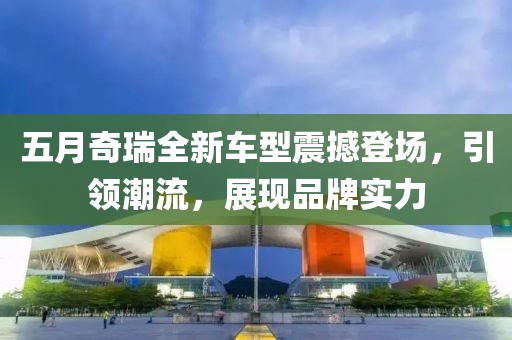 五月奇瑞全新車型震撼登場，引領(lǐng)潮流，展現(xiàn)品牌實力