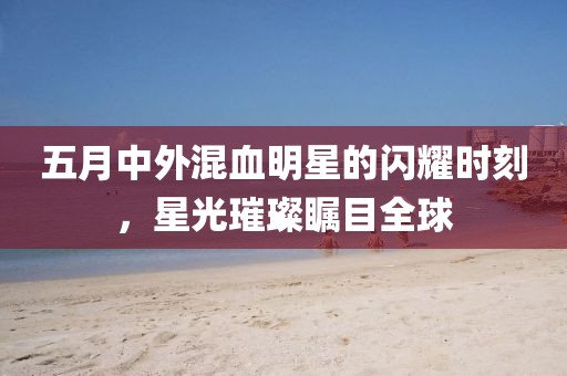 五月中外混血明星的閃耀時(shí)刻，星光璀璨矚目全球