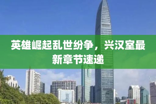英雄崛起亂世紛爭，興漢室最新章節(jié)速遞
