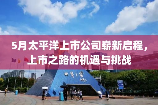 5月太平洋上市公司嶄新啟程，上市之路的機遇與挑戰(zhàn)