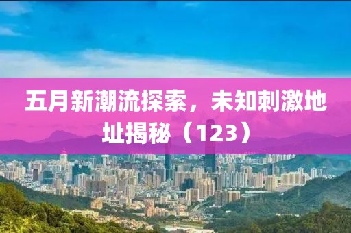 五月新潮流探索，未知刺激地址揭秘（123）