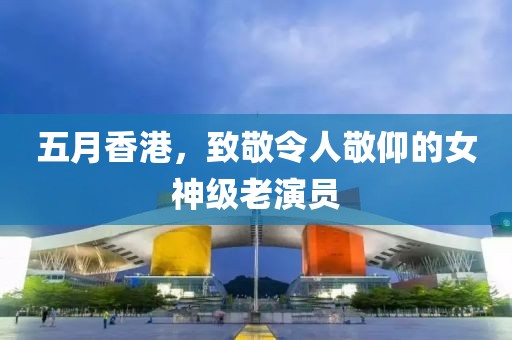 五月香港，致敬令人敬仰的女神級(jí)老演員