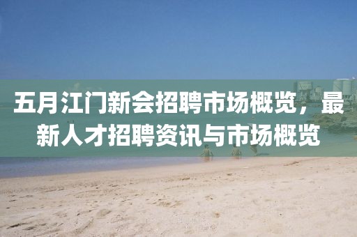 五月江門新會招聘市場概覽，最新人才招聘資訊與市場概覽