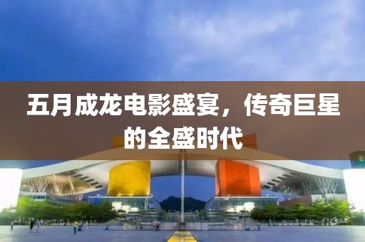五月成龍電影盛宴，傳奇巨星的全盛時代