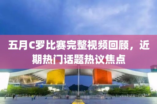 五月C羅比賽完整視頻回顧，近期熱門話題熱議焦點