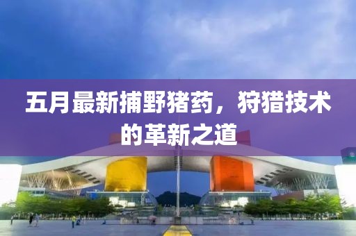 五月最新捕野豬藥，狩獵技術的革新之道