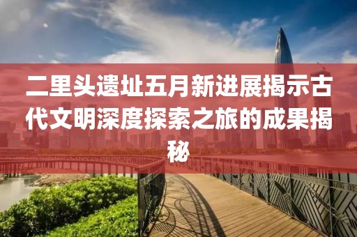 二里頭遺址五月新進展揭示古代文明深度探索之旅的成果揭秘