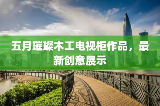 五月璀璨木工電視柜作品，最新創(chuàng)意展示