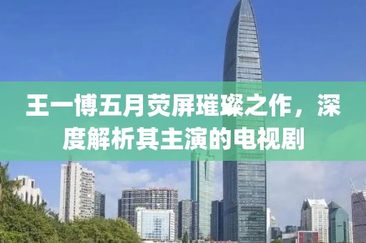 王一博五月熒屏璀璨之作，深度解析其主演的電視劇