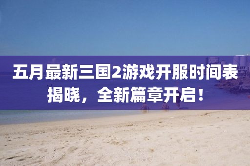五月最新三國(guó)2游戲開服時(shí)間表揭曉，全新篇章開啟！