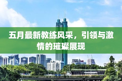 五月最新教練風(fēng)采，引領(lǐng)與激情的璀璨展現(xiàn)
