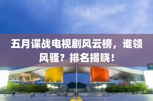 五月諜戰(zhàn)電視劇風云榜，誰領風騷？排名揭曉！