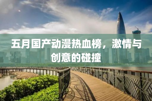 五月國產(chǎn)動漫熱血榜，激情與創(chuàng)意的碰撞