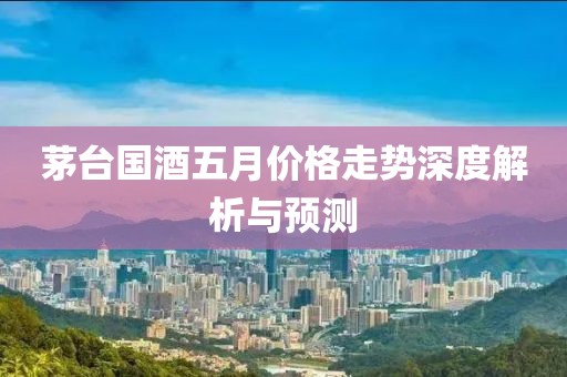 茅臺國酒五月價格走勢深度解析與預(yù)測