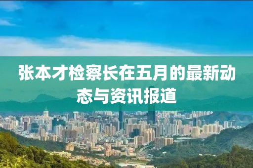 張本才檢察長(zhǎng)在五月的最新動(dòng)態(tài)與資訊報(bào)道