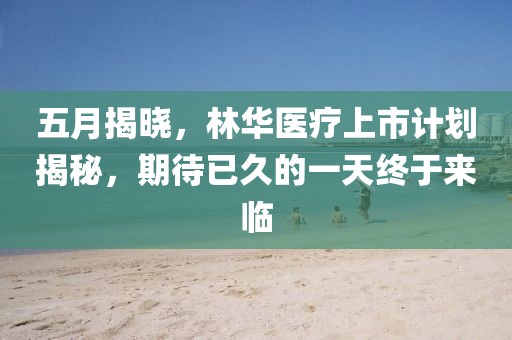 五月揭曉，林華醫(yī)療上市計(jì)劃揭秘，期待已久的一天終于來臨