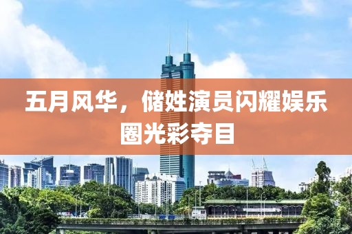 五月風(fēng)華，儲(chǔ)姓演員閃耀娛樂(lè)圈光彩奪目