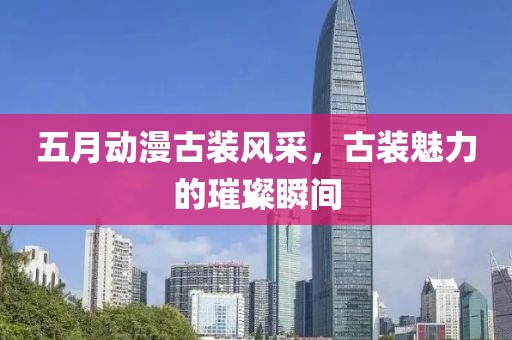 五月動漫古裝風(fēng)采，古裝魅力的璀璨瞬間