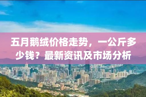 五月鵝絨價格走勢，一公斤多少錢？最新資訊及市場分析