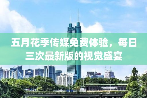 五月花季傳媒免費體驗，每日三次最新版的視覺盛宴
