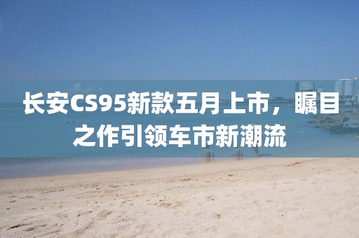 長(zhǎng)安CS95新款五月上市，矚目之作引領(lǐng)車市新潮流