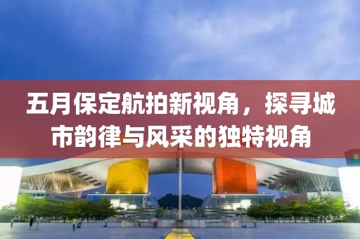 五月保定航拍新視角，探尋城市韻律與風(fēng)采的獨(dú)特視角