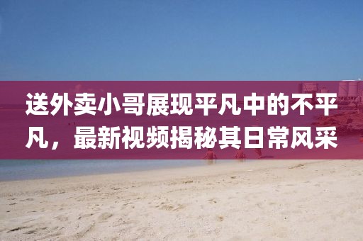 送外賣小哥展現(xiàn)平凡中的不平凡，最新視頻揭秘其日常風采