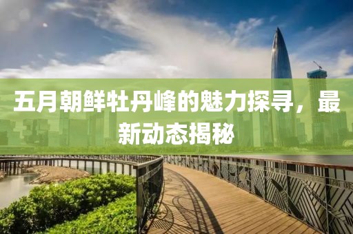 五月朝鮮牡丹峰的魅力探尋，最新動(dòng)態(tài)揭秘