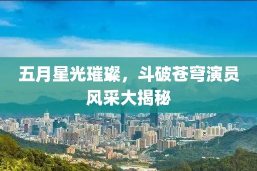五月星光璀璨，斗破蒼穹演員風(fēng)采大揭秘