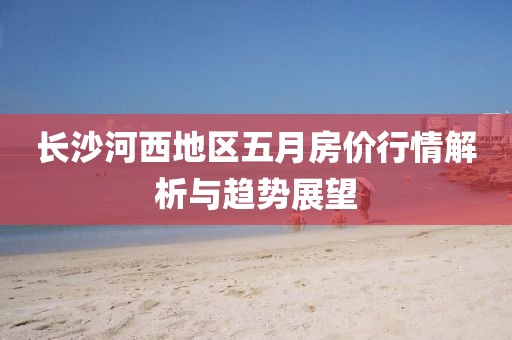 長沙河西地區(qū)五月房價行情解析與趨勢展望