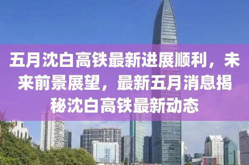 五月沈白高鐵最新進(jìn)展順利，未來前景展望，最新五月消息揭秘沈白高鐵最新動(dòng)態(tài)